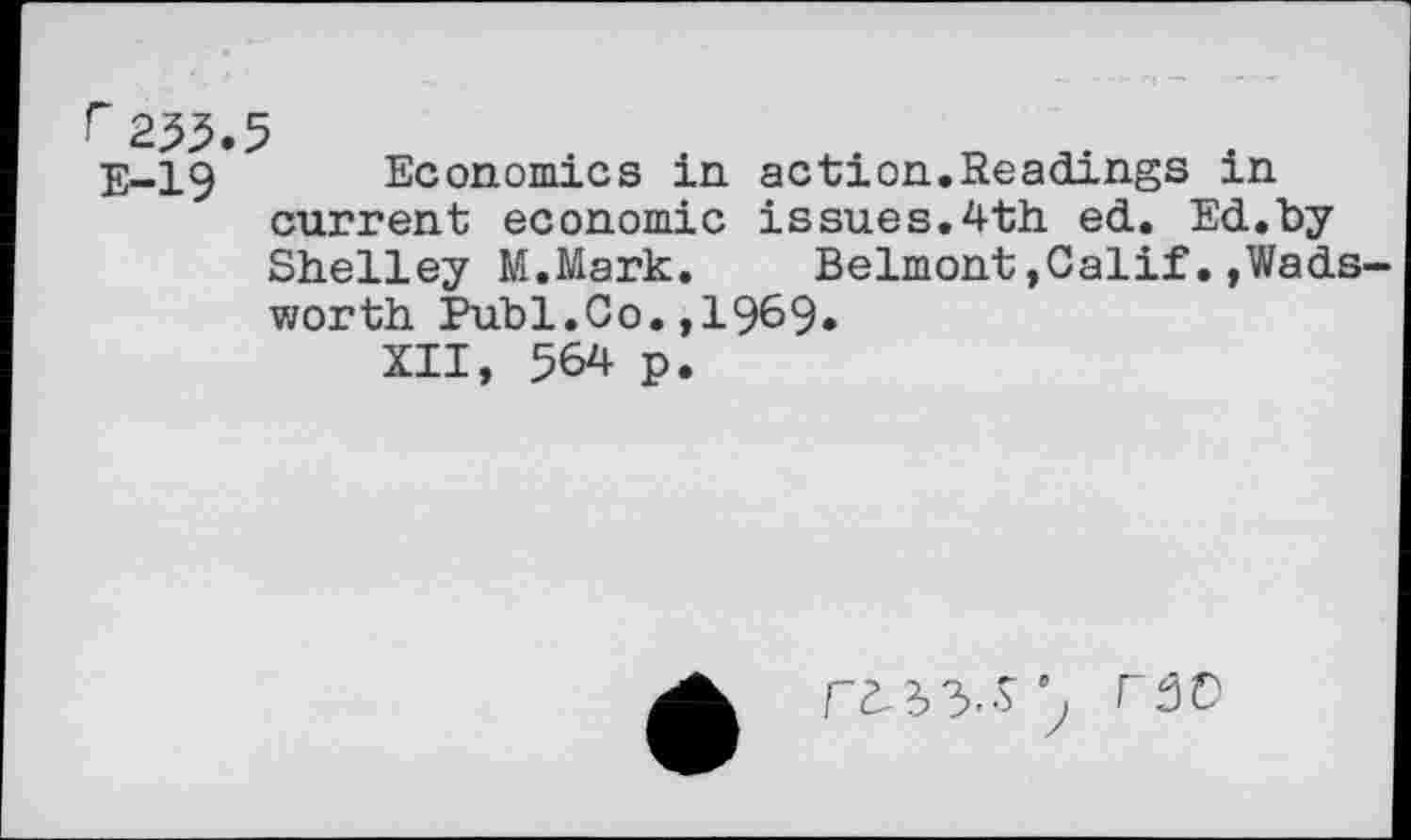 ﻿235.5
E-19 Economics in action.Readings m current economic issues.4th ed. Ed.by Shelley M.Mark.	Belmont,Calif.,Wads
worth Publ.Co.,1969»
XII, 564 p.